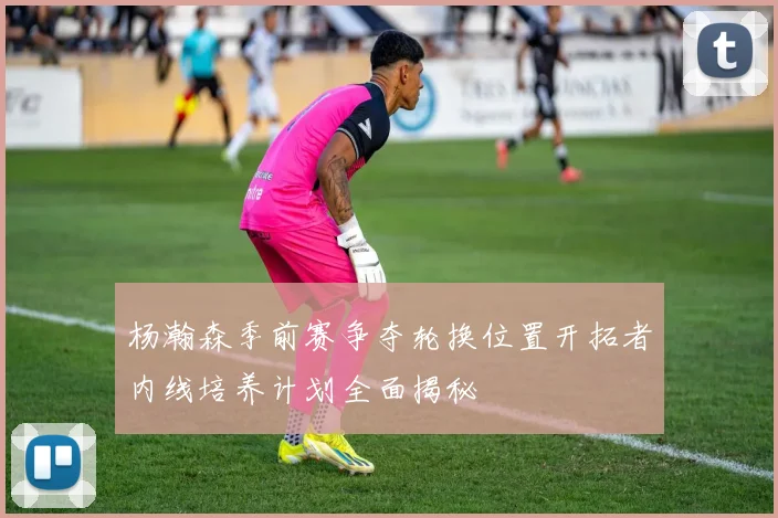 杨瀚森季前赛争夺轮换位置开拓者内线培养计划全面揭秘