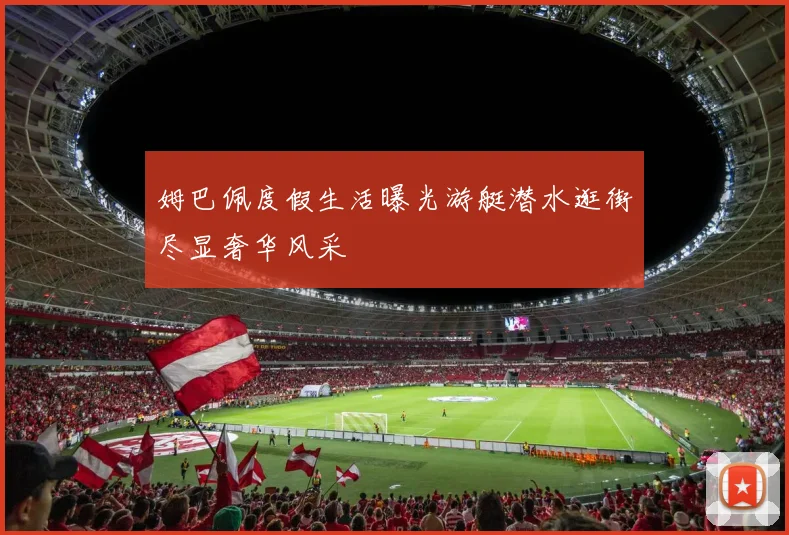 姆巴佩度假生活曝光游艇潜水逛街尽显奢华风采