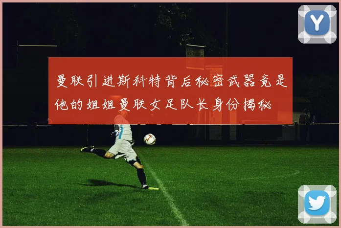 曼联引进斯科特背后秘密武器竟是他的姐姐曼联女足队长身份揭秘