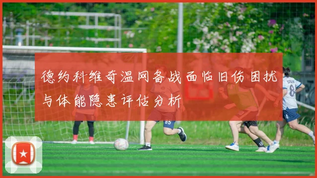 德约科维奇温网备战面临旧伤困扰与体能隐患评估分析
