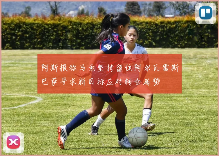 阿斯报称马竞坚持留住阿尔瓦雷斯巴萨寻求新目标应对转会局势
