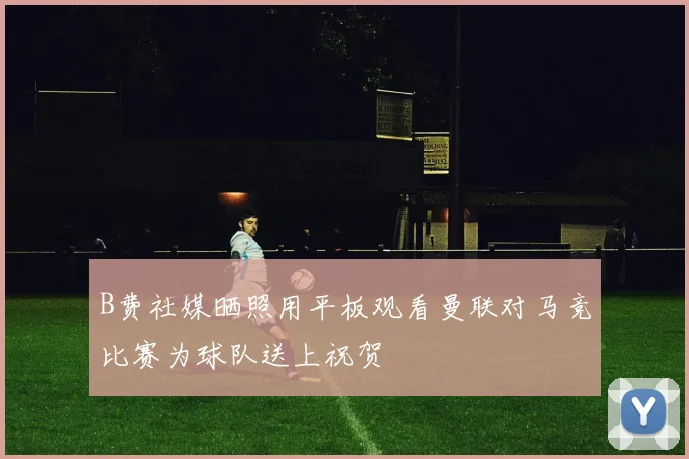 B费社媒晒照用平板观看曼联对马竞比赛为球队送上祝贺