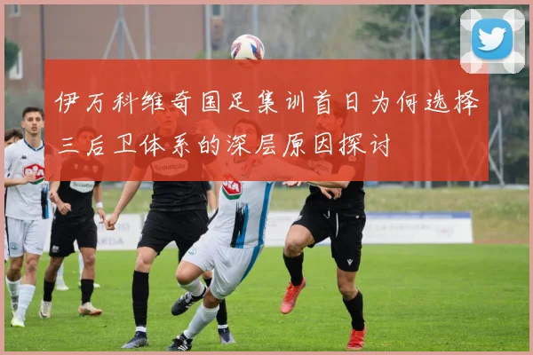 伊万科维奇国足集训首日为何选择三后卫体系的深层原因探讨