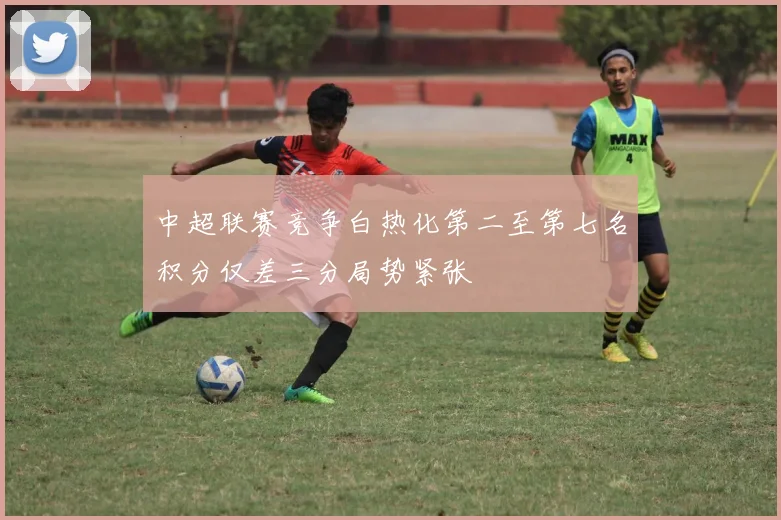 中超联赛竞争白热化第二至第七名积分仅差三分局势紧张