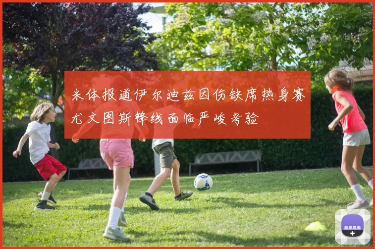 米体报道伊尔迪兹因伤缺席热身赛尤文图斯锋线面临严峻考验