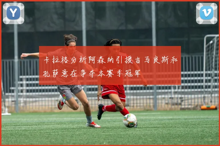 卡拉格分析阿森纳引援吉马良斯和孔萨意在争夺本赛季冠军