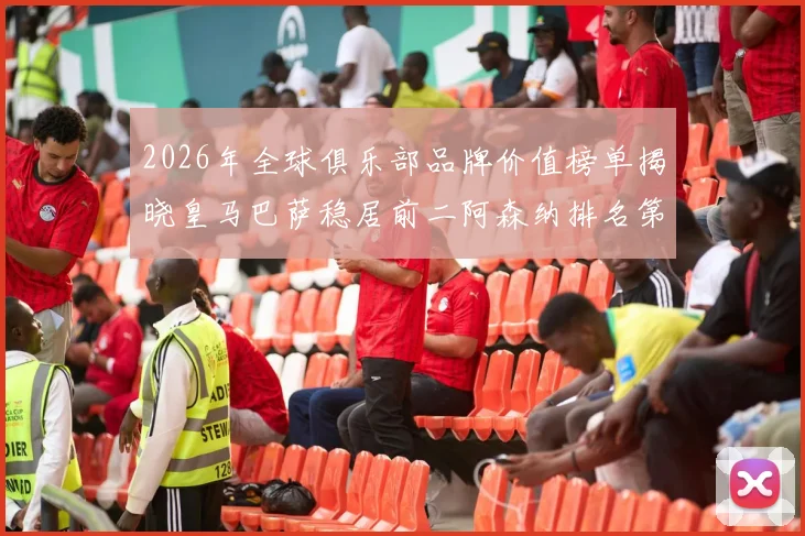 2026年全球俱乐部品牌价值榜单揭晓皇马巴萨稳居前二阿森纳排名第三国安成为中国第一