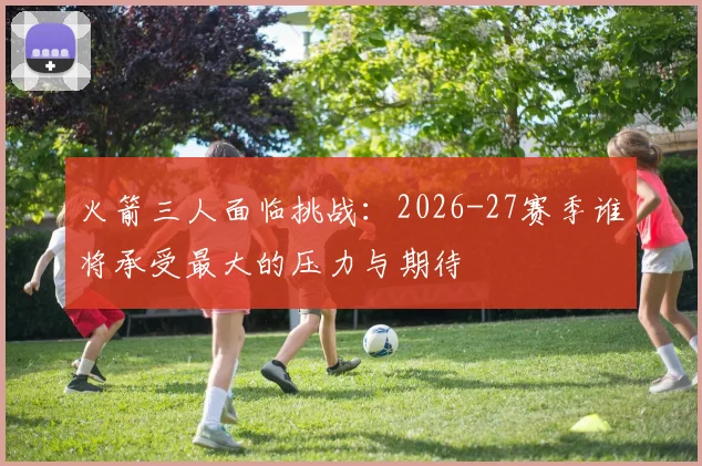 火箭三人面临挑战：2026-27赛季谁将承受最大的压力与期待