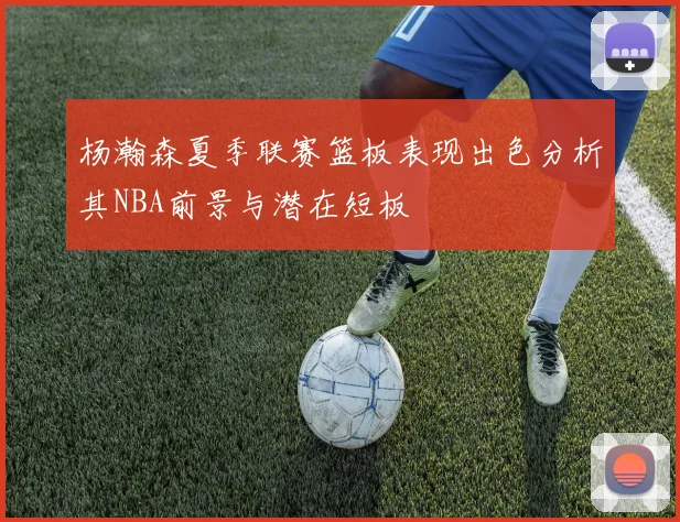 杨瀚森夏季联赛篮板表现出色分析其NBA前景与潜在短板